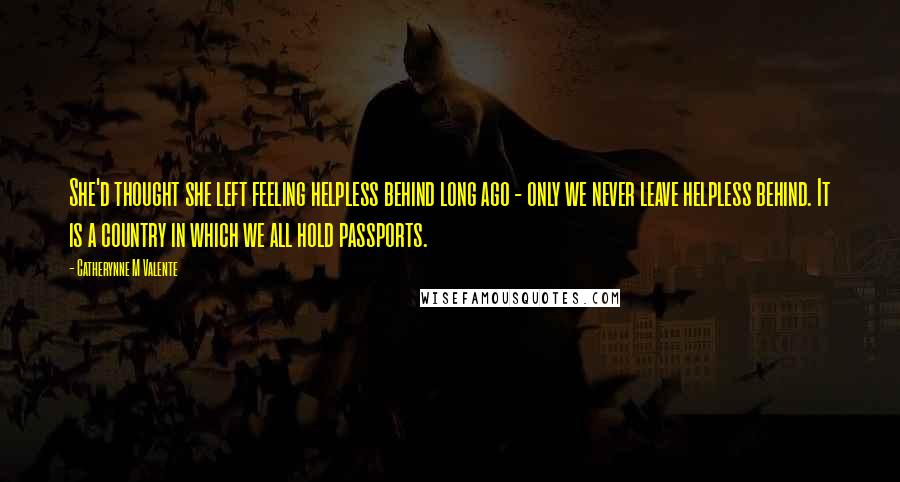 Catherynne M Valente Quotes: She'd thought she left feeling helpless behind long ago - only we never leave helpless behind. It is a country in which we all hold passports.