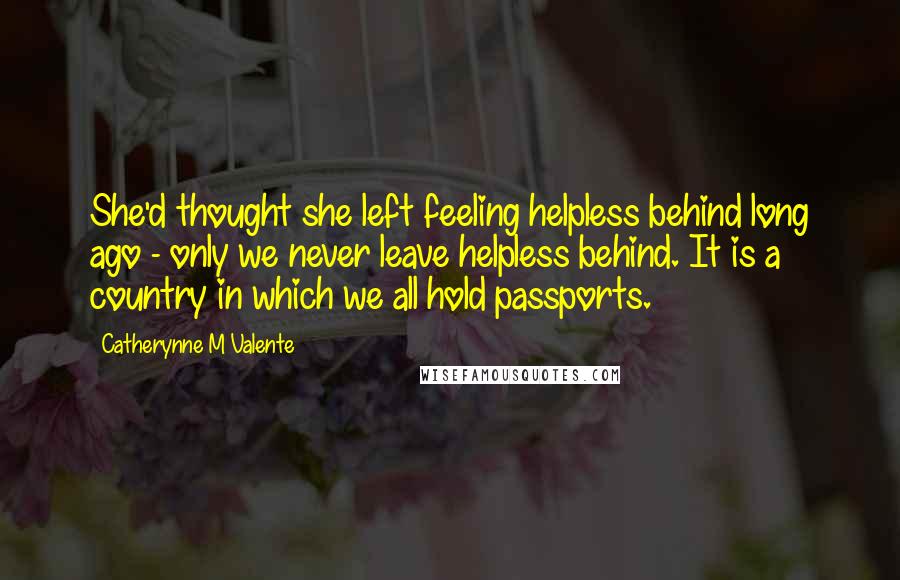 Catherynne M Valente Quotes: She'd thought she left feeling helpless behind long ago - only we never leave helpless behind. It is a country in which we all hold passports.