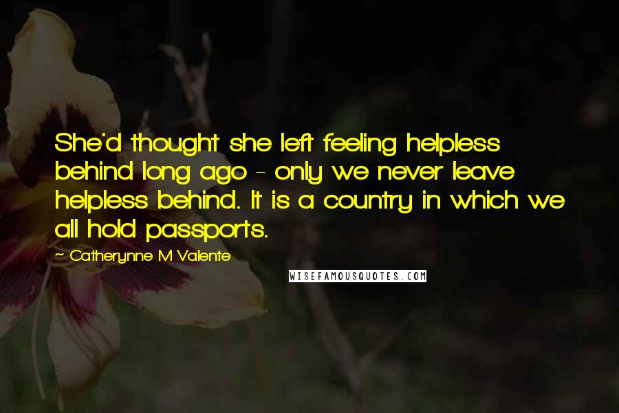 Catherynne M Valente Quotes: She'd thought she left feeling helpless behind long ago - only we never leave helpless behind. It is a country in which we all hold passports.