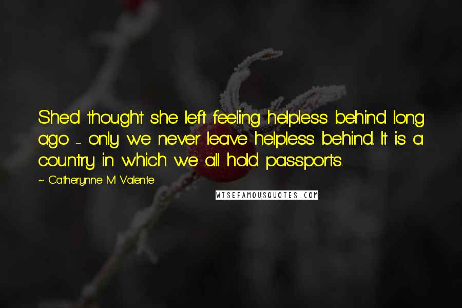 Catherynne M Valente Quotes: She'd thought she left feeling helpless behind long ago - only we never leave helpless behind. It is a country in which we all hold passports.