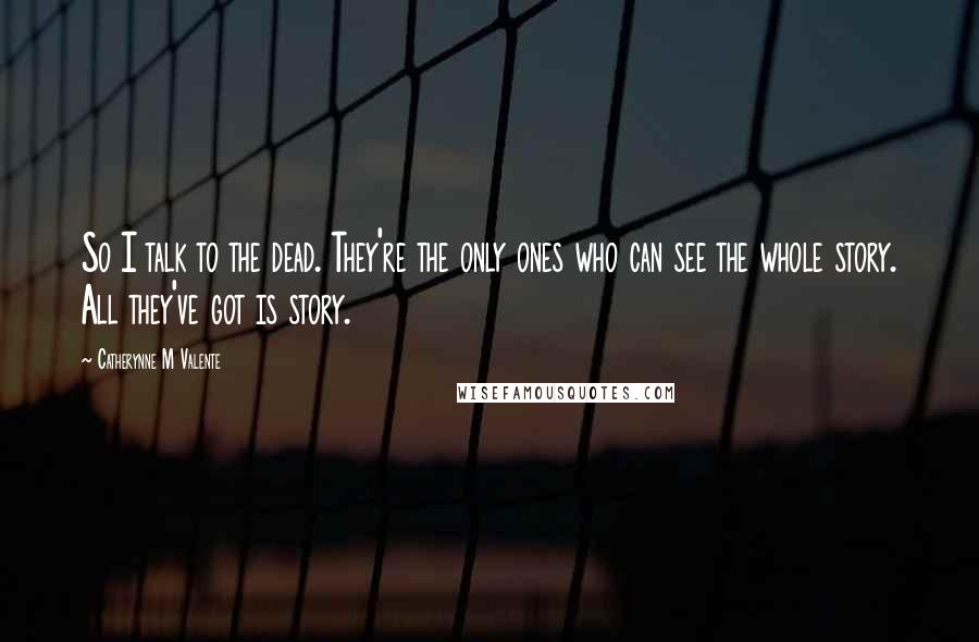 Catherynne M Valente Quotes: So I talk to the dead. They're the only ones who can see the whole story. All they've got is story.