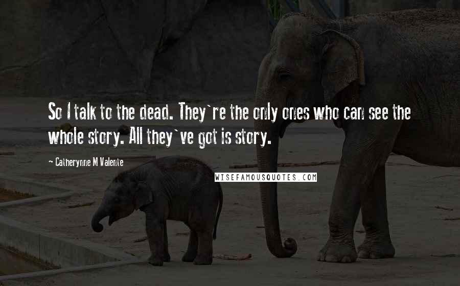 Catherynne M Valente Quotes: So I talk to the dead. They're the only ones who can see the whole story. All they've got is story.