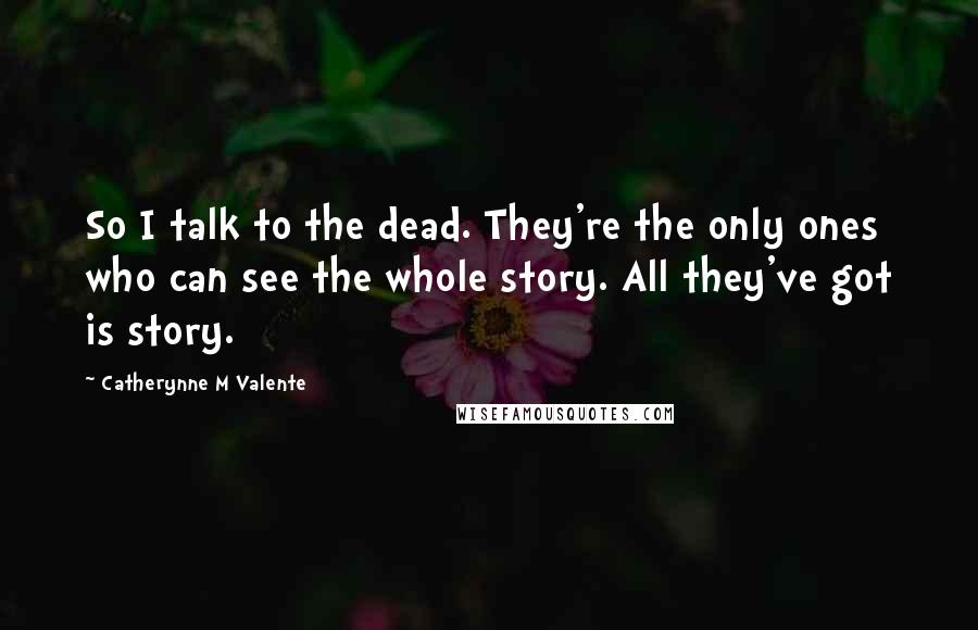 Catherynne M Valente Quotes: So I talk to the dead. They're the only ones who can see the whole story. All they've got is story.