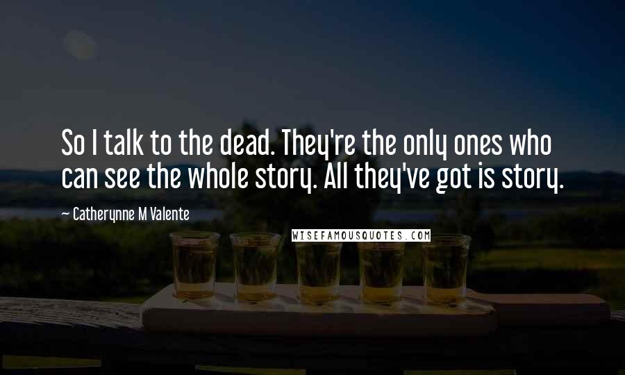 Catherynne M Valente Quotes: So I talk to the dead. They're the only ones who can see the whole story. All they've got is story.