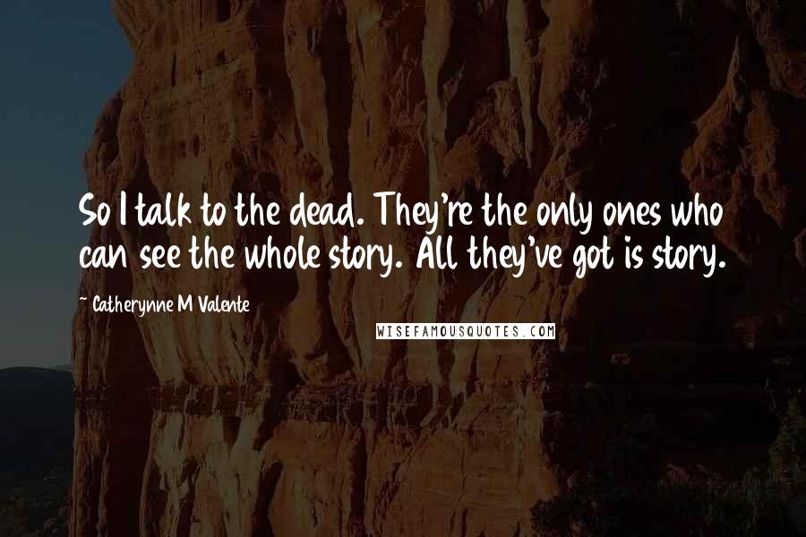 Catherynne M Valente Quotes: So I talk to the dead. They're the only ones who can see the whole story. All they've got is story.