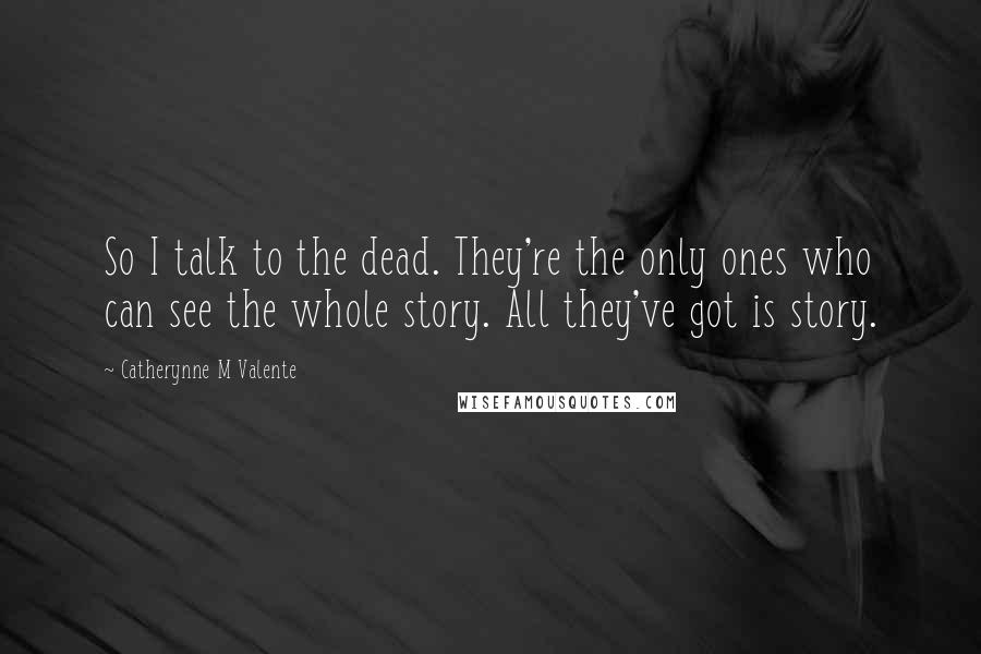 Catherynne M Valente Quotes: So I talk to the dead. They're the only ones who can see the whole story. All they've got is story.