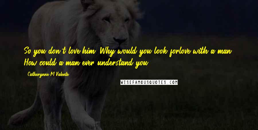 Catherynne M Valente Quotes: So you don't love him. Why would you look forlove with a man? How could a man ever understand you?