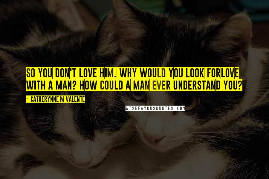 Catherynne M Valente Quotes: So you don't love him. Why would you look forlove with a man? How could a man ever understand you?