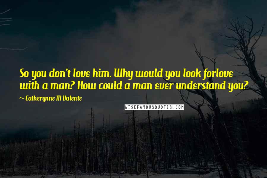 Catherynne M Valente Quotes: So you don't love him. Why would you look forlove with a man? How could a man ever understand you?