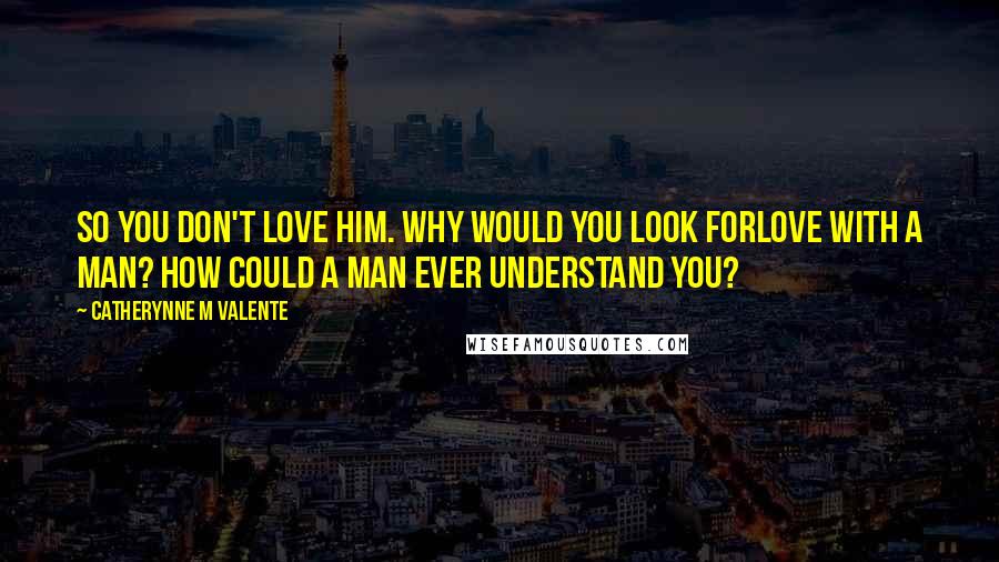 Catherynne M Valente Quotes: So you don't love him. Why would you look forlove with a man? How could a man ever understand you?