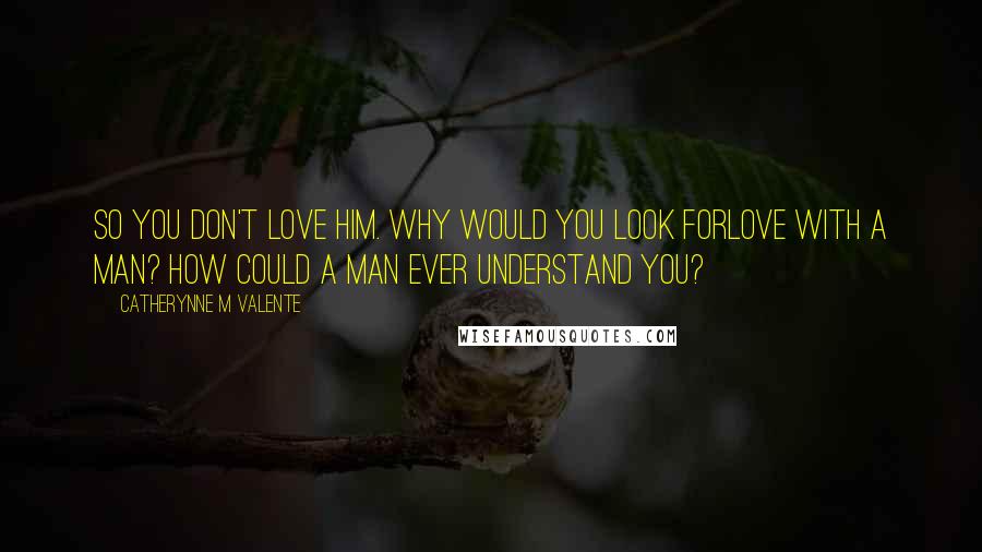 Catherynne M Valente Quotes: So you don't love him. Why would you look forlove with a man? How could a man ever understand you?