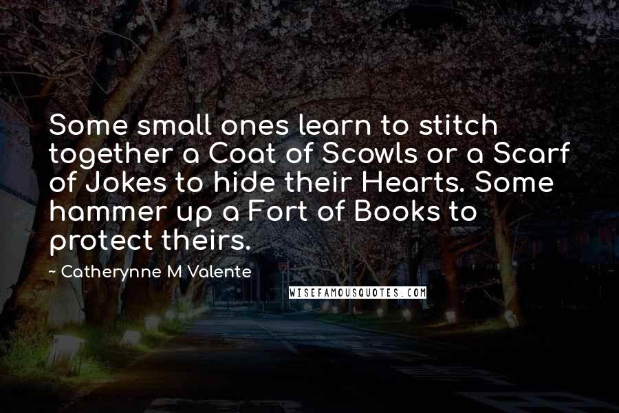 Catherynne M Valente Quotes: Some small ones learn to stitch together a Coat of Scowls or a Scarf of Jokes to hide their Hearts. Some hammer up a Fort of Books to protect theirs.