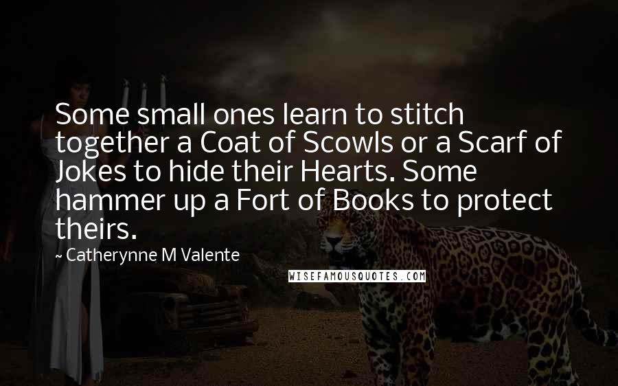 Catherynne M Valente Quotes: Some small ones learn to stitch together a Coat of Scowls or a Scarf of Jokes to hide their Hearts. Some hammer up a Fort of Books to protect theirs.