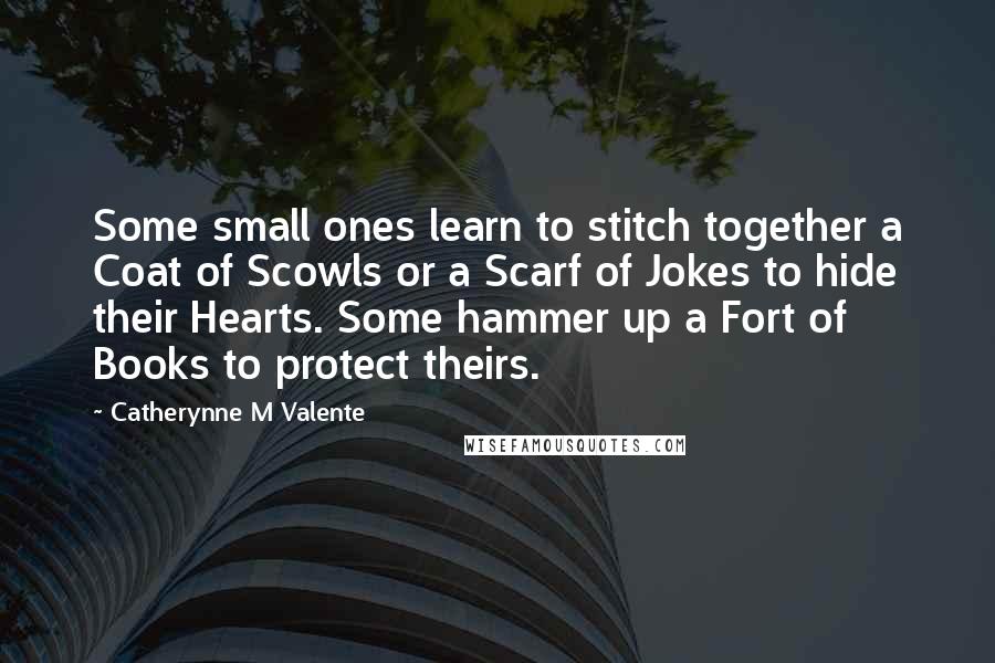 Catherynne M Valente Quotes: Some small ones learn to stitch together a Coat of Scowls or a Scarf of Jokes to hide their Hearts. Some hammer up a Fort of Books to protect theirs.