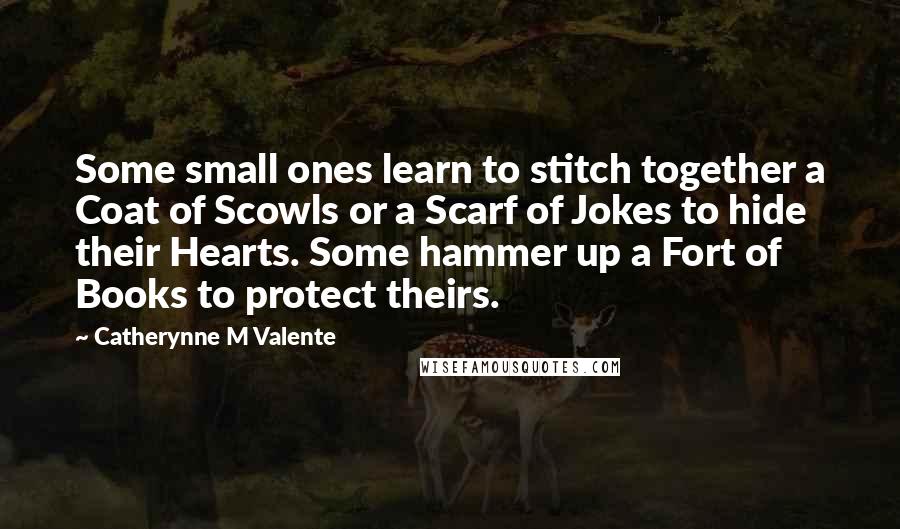 Catherynne M Valente Quotes: Some small ones learn to stitch together a Coat of Scowls or a Scarf of Jokes to hide their Hearts. Some hammer up a Fort of Books to protect theirs.