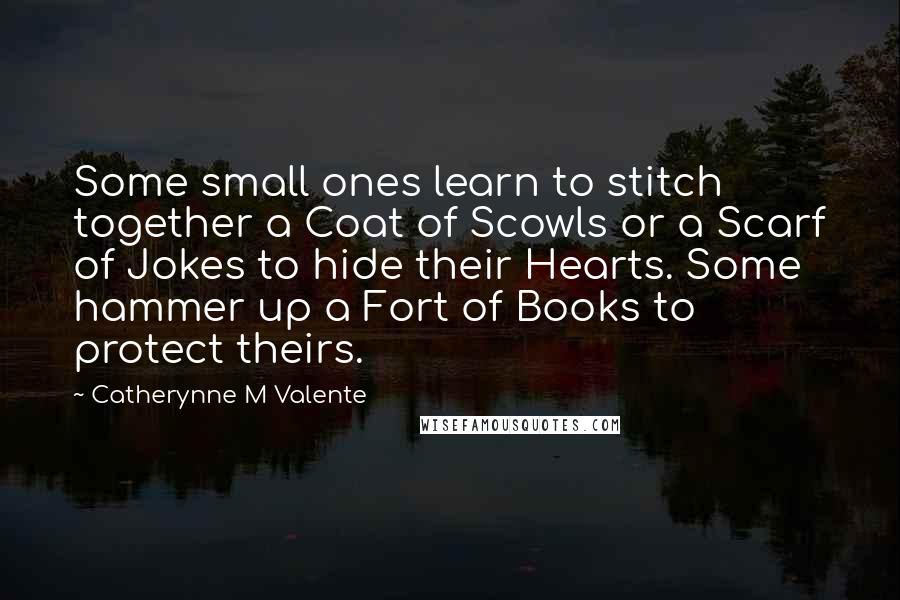 Catherynne M Valente Quotes: Some small ones learn to stitch together a Coat of Scowls or a Scarf of Jokes to hide their Hearts. Some hammer up a Fort of Books to protect theirs.