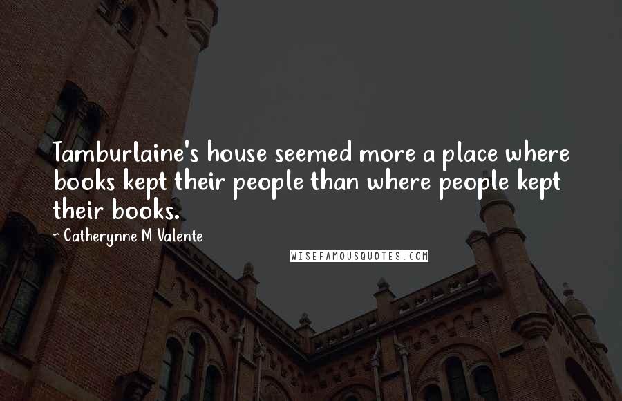 Catherynne M Valente Quotes: Tamburlaine's house seemed more a place where books kept their people than where people kept their books.