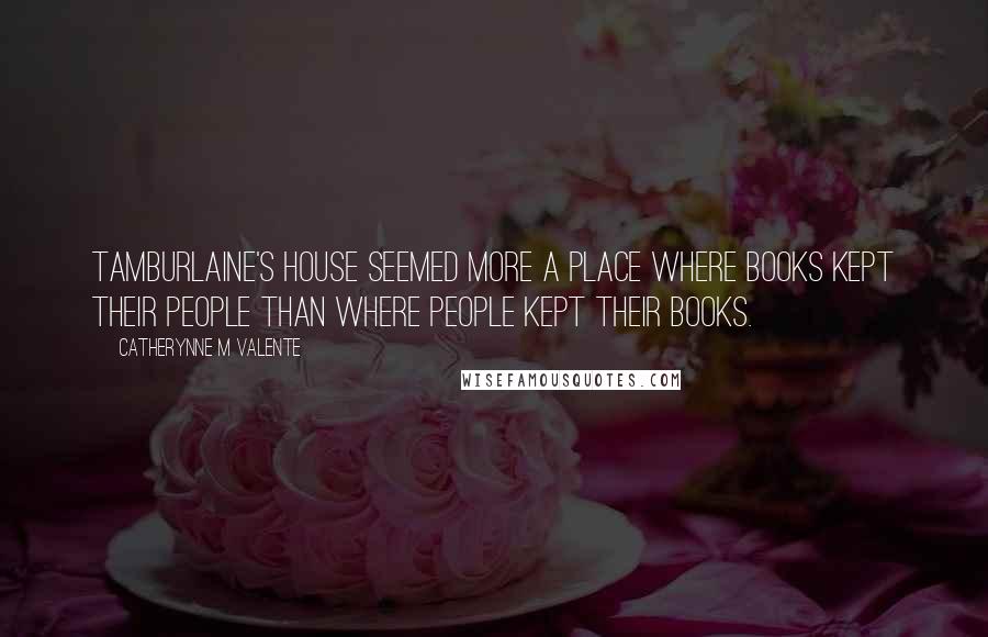 Catherynne M Valente Quotes: Tamburlaine's house seemed more a place where books kept their people than where people kept their books.