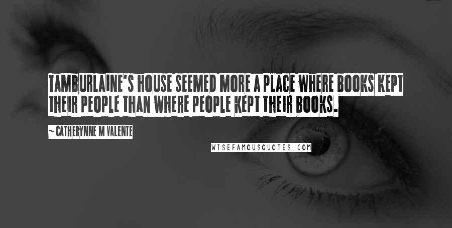 Catherynne M Valente Quotes: Tamburlaine's house seemed more a place where books kept their people than where people kept their books.