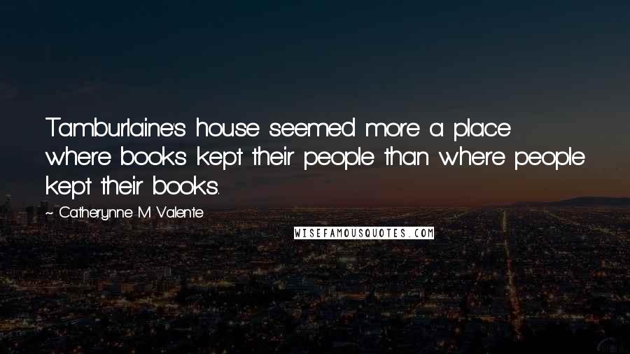 Catherynne M Valente Quotes: Tamburlaine's house seemed more a place where books kept their people than where people kept their books.