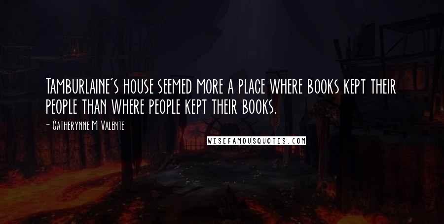 Catherynne M Valente Quotes: Tamburlaine's house seemed more a place where books kept their people than where people kept their books.