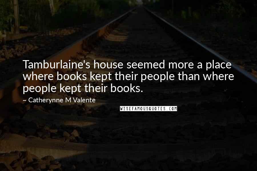 Catherynne M Valente Quotes: Tamburlaine's house seemed more a place where books kept their people than where people kept their books.