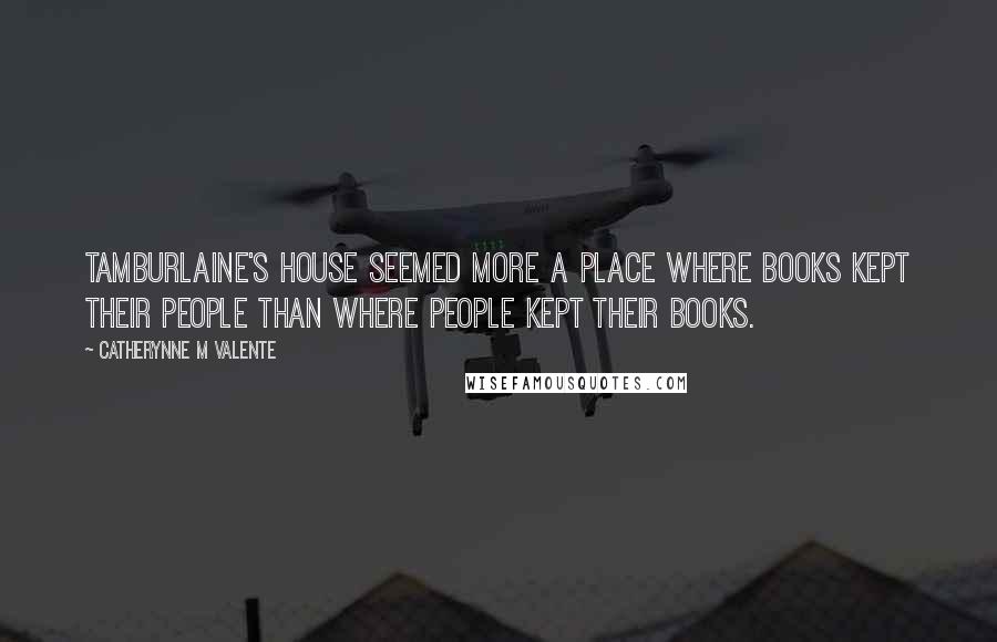 Catherynne M Valente Quotes: Tamburlaine's house seemed more a place where books kept their people than where people kept their books.