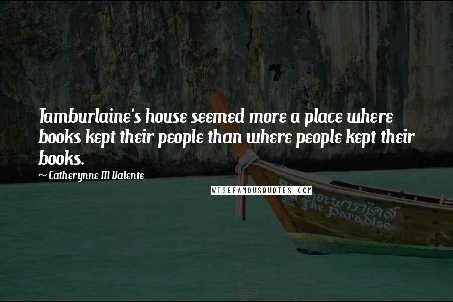 Catherynne M Valente Quotes: Tamburlaine's house seemed more a place where books kept their people than where people kept their books.