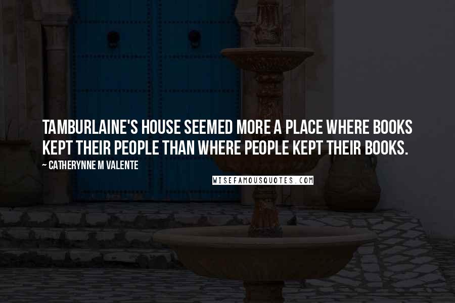Catherynne M Valente Quotes: Tamburlaine's house seemed more a place where books kept their people than where people kept their books.