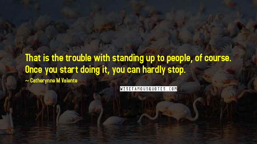 Catherynne M Valente Quotes: That is the trouble with standing up to people, of course. Once you start doing it, you can hardly stop.