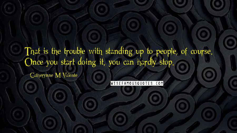 Catherynne M Valente Quotes: That is the trouble with standing up to people, of course. Once you start doing it, you can hardly stop.