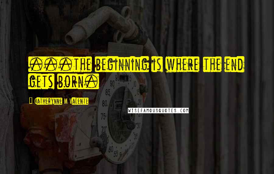 Catherynne M Valente Quotes: ...the beginning is where the end gets born.