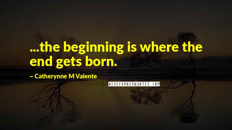 Catherynne M Valente Quotes: ...the beginning is where the end gets born.