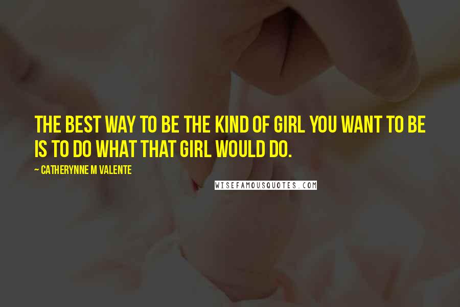 Catherynne M Valente Quotes: The best way to be the kind of girl you want to be is to do what that girl would do.