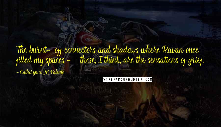 Catherynne M Valente Quotes: The burnt-off connectors and shadows where Ravan once filled my spaces - those, I think, are the sensations of grief.