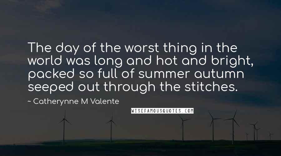 Catherynne M Valente Quotes: The day of the worst thing in the world was long and hot and bright, packed so full of summer autumn seeped out through the stitches.