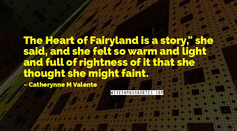 Catherynne M Valente Quotes: The Heart of Fairyland is a story," she said, and she felt so warm and light and full of rightness of it that she thought she might faint.