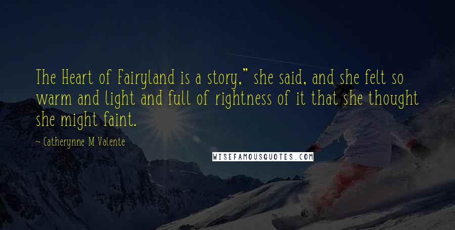 Catherynne M Valente Quotes: The Heart of Fairyland is a story," she said, and she felt so warm and light and full of rightness of it that she thought she might faint.