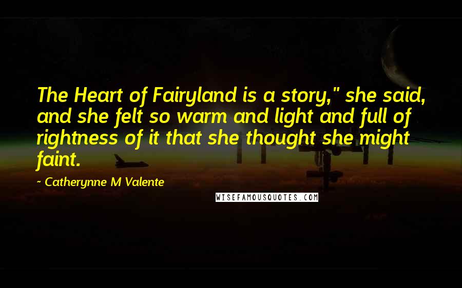 Catherynne M Valente Quotes: The Heart of Fairyland is a story," she said, and she felt so warm and light and full of rightness of it that she thought she might faint.