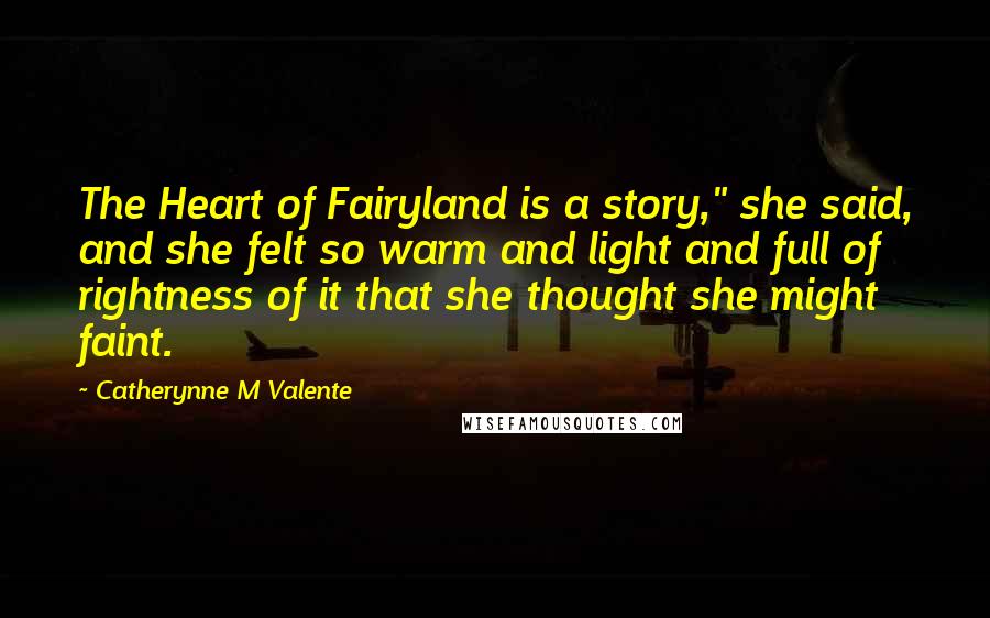 Catherynne M Valente Quotes: The Heart of Fairyland is a story," she said, and she felt so warm and light and full of rightness of it that she thought she might faint.