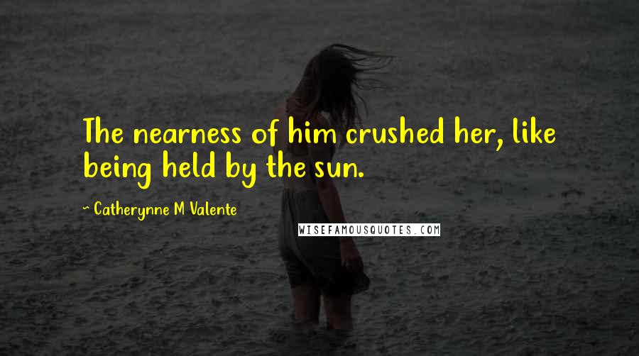 Catherynne M Valente Quotes: The nearness of him crushed her, like being held by the sun.
