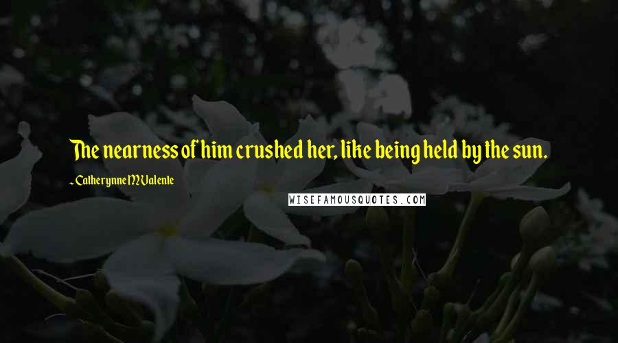 Catherynne M Valente Quotes: The nearness of him crushed her, like being held by the sun.
