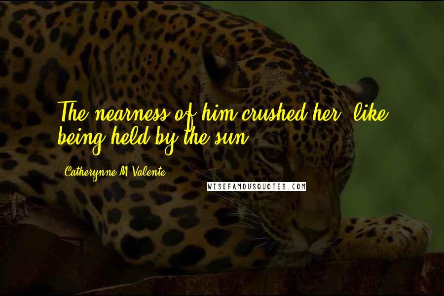 Catherynne M Valente Quotes: The nearness of him crushed her, like being held by the sun.