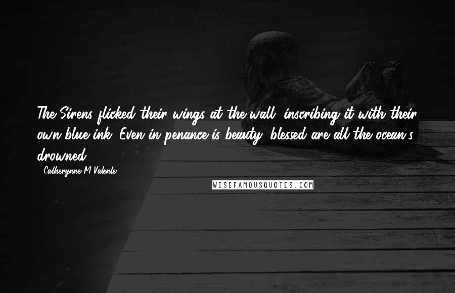 Catherynne M Valente Quotes: The Sirens flicked their wings at the wall, inscribing it with their own blue ink: Even in penance is beauty; blessed are all the ocean's drowned!