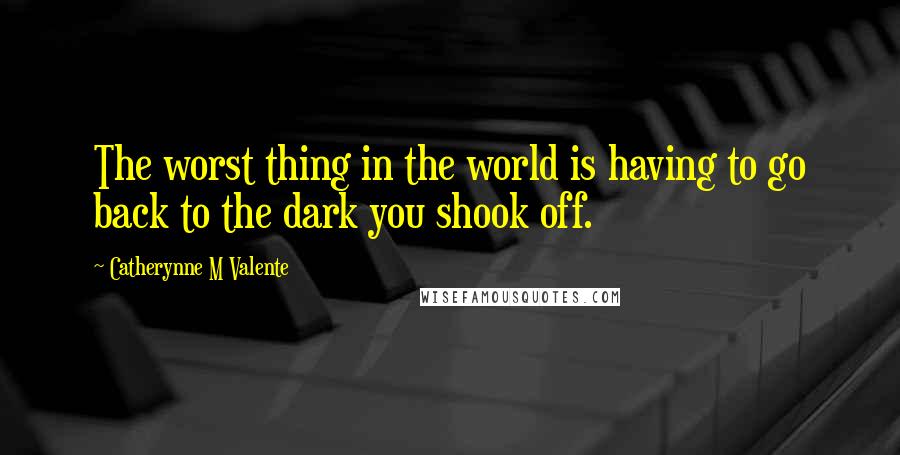 Catherynne M Valente Quotes: The worst thing in the world is having to go back to the dark you shook off.