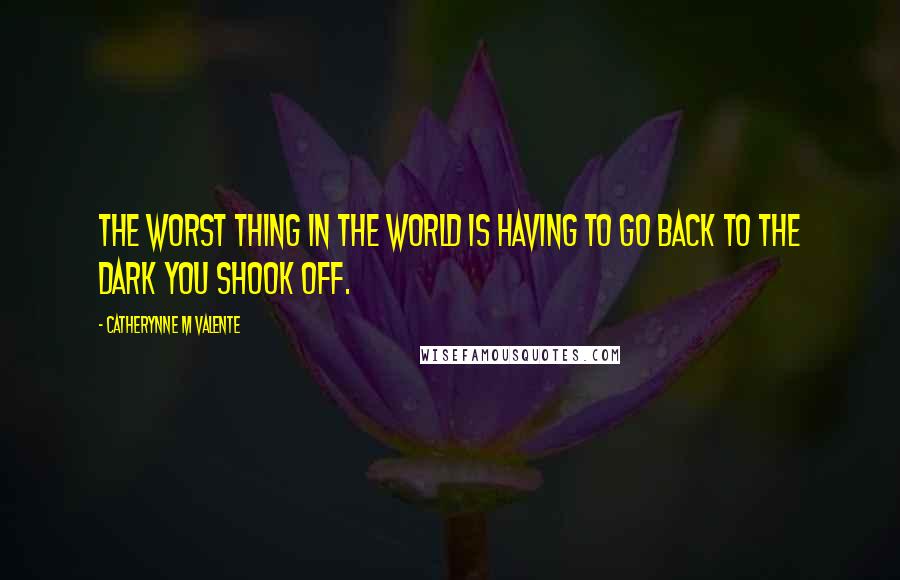 Catherynne M Valente Quotes: The worst thing in the world is having to go back to the dark you shook off.