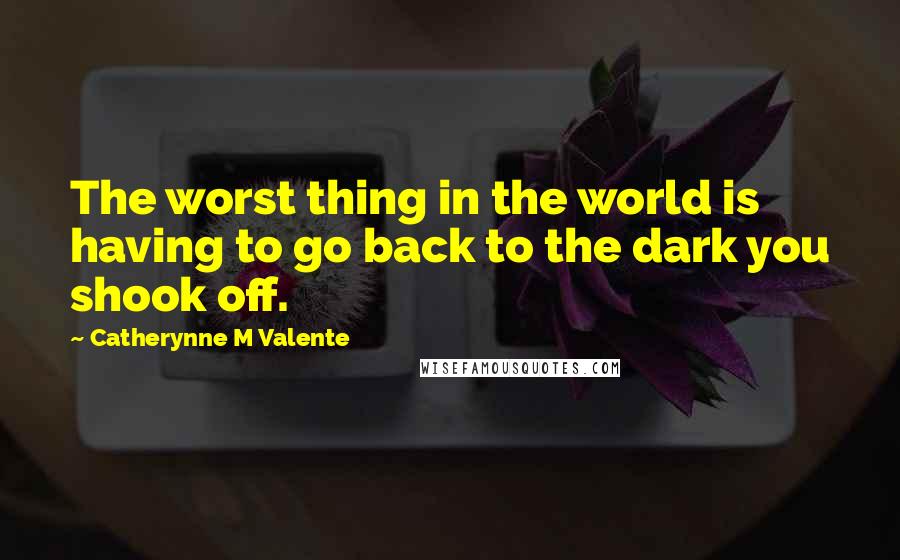 Catherynne M Valente Quotes: The worst thing in the world is having to go back to the dark you shook off.