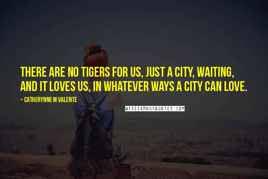 Catherynne M Valente Quotes: There are no tigers for us, just a city, waiting, and it loves us, in whatever ways a city can love.