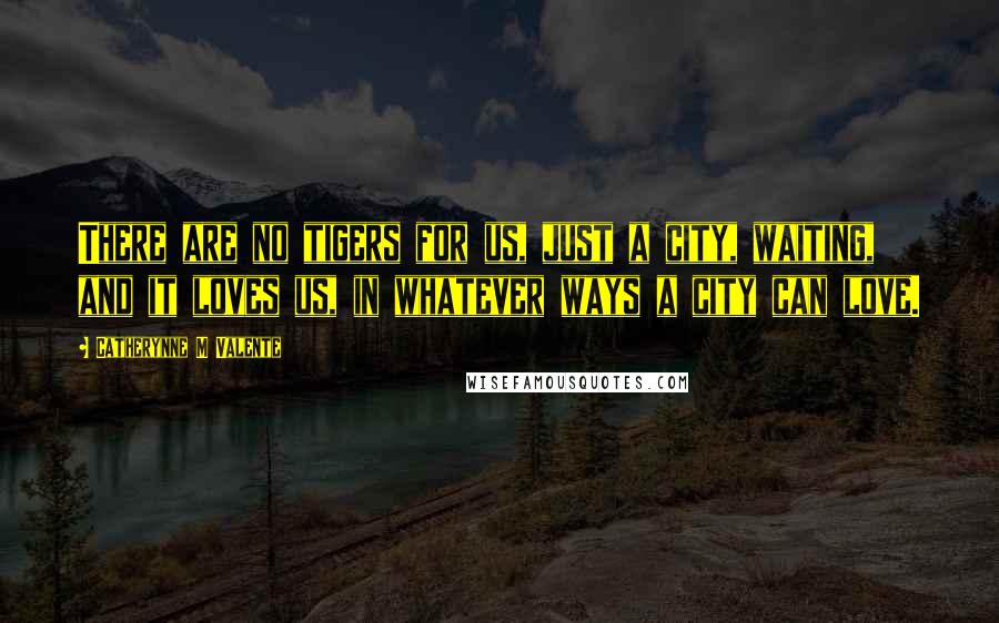 Catherynne M Valente Quotes: There are no tigers for us, just a city, waiting, and it loves us, in whatever ways a city can love.