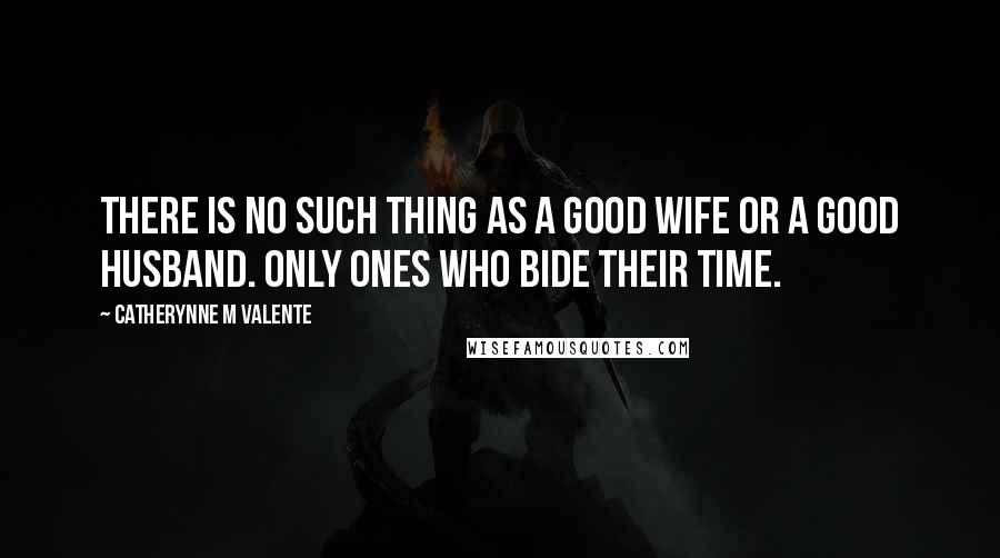 Catherynne M Valente Quotes: There is no such thing as a good wife or a good husband. Only ones who bide their time.